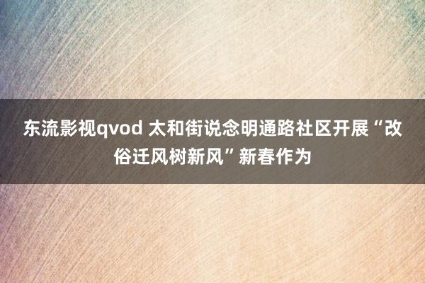 东流影视qvod 太和街说念明通路社区开展“改俗迁风树新风”新春作为