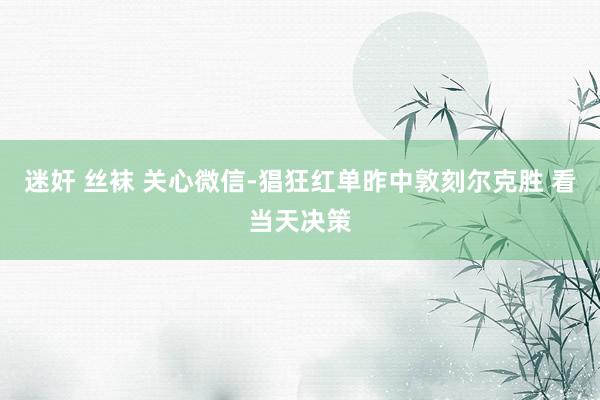 迷奸 丝袜 关心微信-猖狂红单昨中敦刻尔克胜 看当天决策