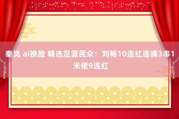 秦岚 ai换脸 精选足篮民众：刘畅10连红连擒3串1 米佬9连红